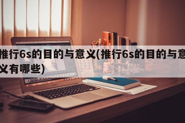 推行6s的目的与意义(推行6s的目的与意义有哪些)